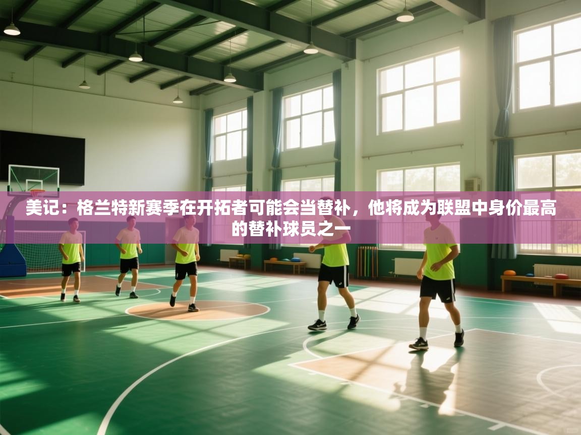 美记：格兰特新赛季在开拓者可能会当替补，他将成为联盟中身价最高的替补球员之一  第1张